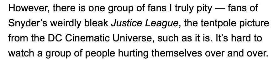 3/251) "pity" - the condescension here is at once both hilarious and insultingly unwarranted. We do not need your pity. You would know this if you did your research.2) "Snyder's weirdly bleak Justice League" - the JL you're referring to is not Snyder's. You should know this.