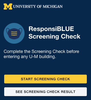 Everyone who will enter campus buildings is required to check themselves for COVID-19 symptoms prior to entry each day by answering a brief set of questions using ResponsiBLUE. https://responsiblue.umich.edu/home 