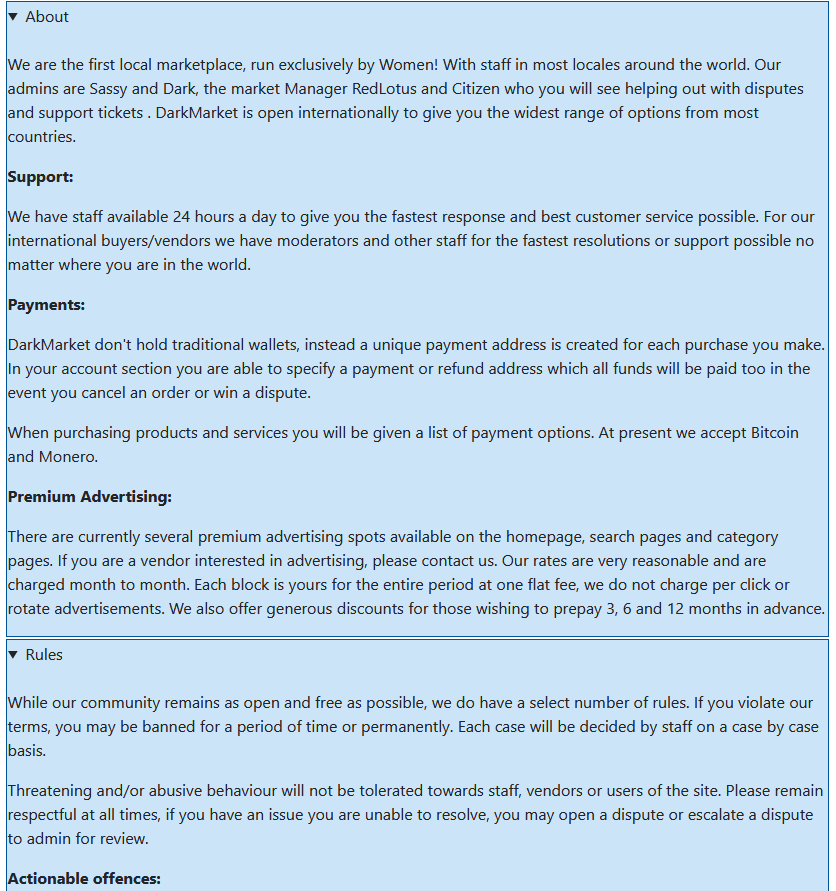 DarkMarket is the first market run by women. They accept Bitcoin and Monero, and run on the Eckmar marketplace script. I normally do not trust Eckmar markets, but this team is trusted by most major vendors. 1400 vendors, 220k users, according to their counts.