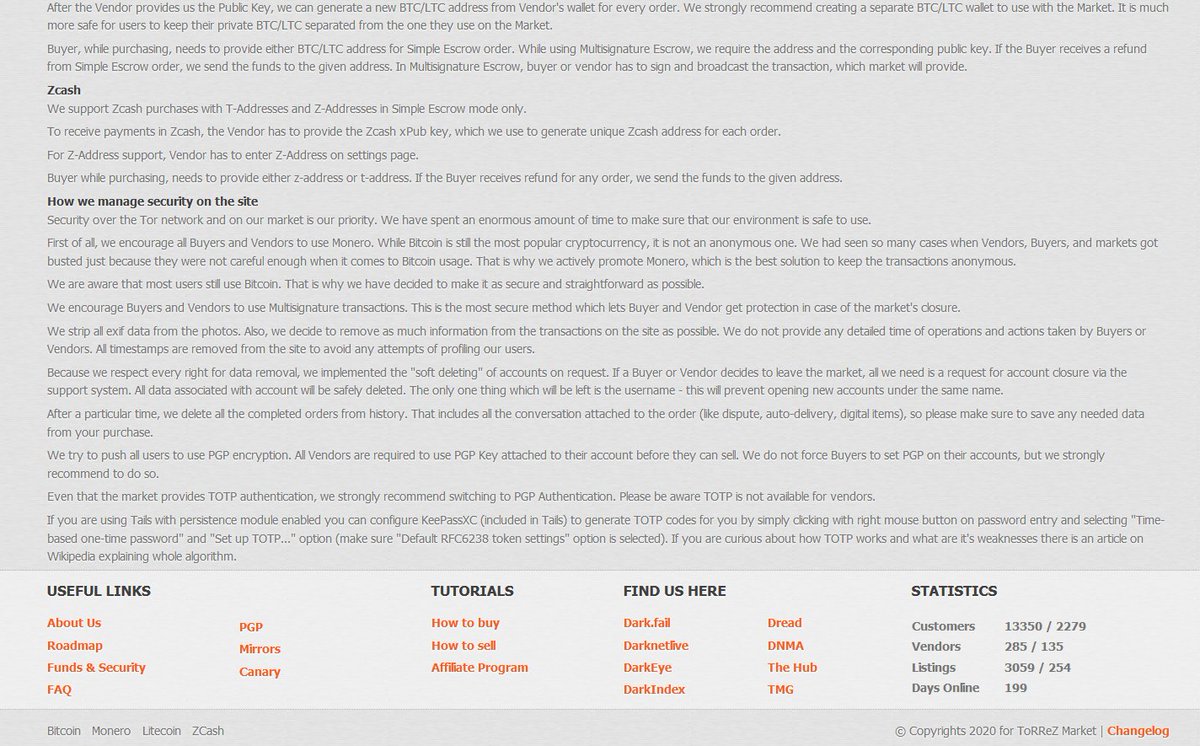 ToRReZ is a "community driven" market which accepts ZCash, Monero, Bitcoin, and Litecoin. They support multisig transactions, allowing users to avoid centralized market escrow. Multisig remains a difficult UX hurdle for most DNM users. 286 vendors, 13k customers, 200 days online.