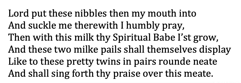 Or take Edward Taylor's (1642-1729) Meditation 150:"Lord put these nibbles then my mouth intoAnd suckle me therewith I humbly pray . . ."