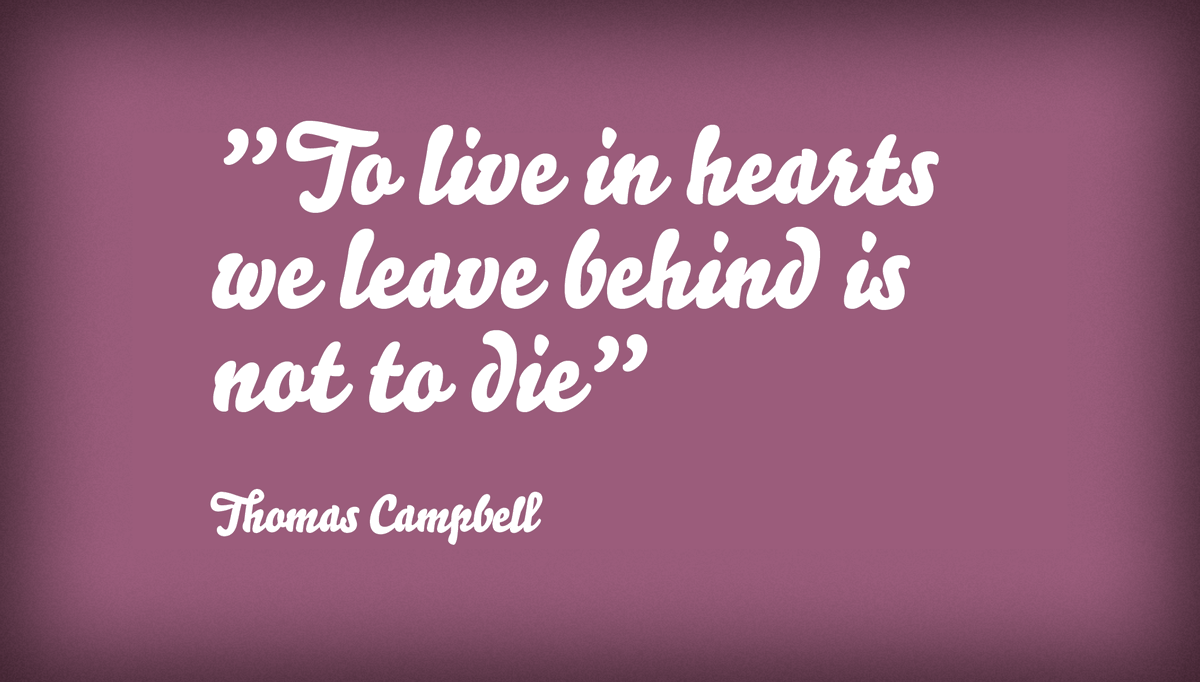 This is a wonderful quote from Scottish poet Thomas Campbell, on grief, loss and remembrance..."To live in hearts we leave behind is not to die"