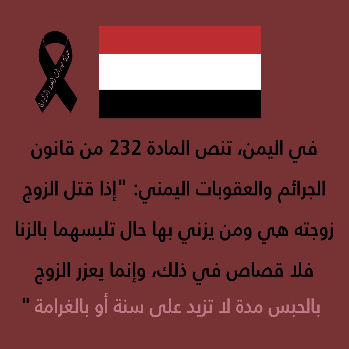 -5 Yemen, according to article 232 from the Yemeni panel code states: Whoever surprises his wife in the act of adultery and kills her with her partner, will not be sentenced to death pantly, but only sentenced to prison, For not more than one year OR paying a fine.