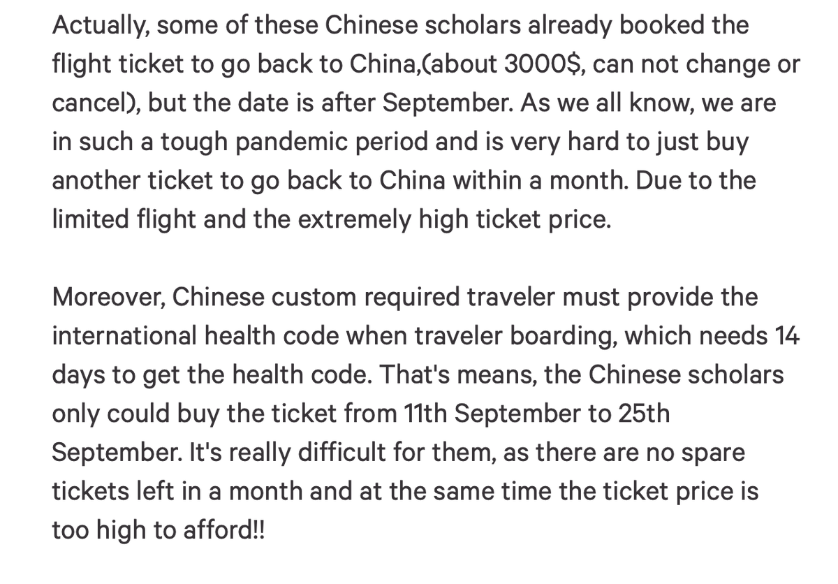 Petition Description Part 2 

Actually, some of these Chinese scholars already booked the flight ticket to go back to China,(about 3000$, can not change or cancel), but the date is after September. As we all know, we are in such a tough pandemic period and is very hard to just buy another ticket to go back to China within a month. Due to the limited flight and the extremely high ticket price. 

Moreover, Chinese custom required traveler must provide the international health code when traveler boarding, which needs 14 days to get the health code. That's means, the Chinese scholars only could buy the ticket from 11th September to 25th September. It's really difficult for them, as there are no spare tickets left in a month and at the same time the ticket price is too high to afford!!
