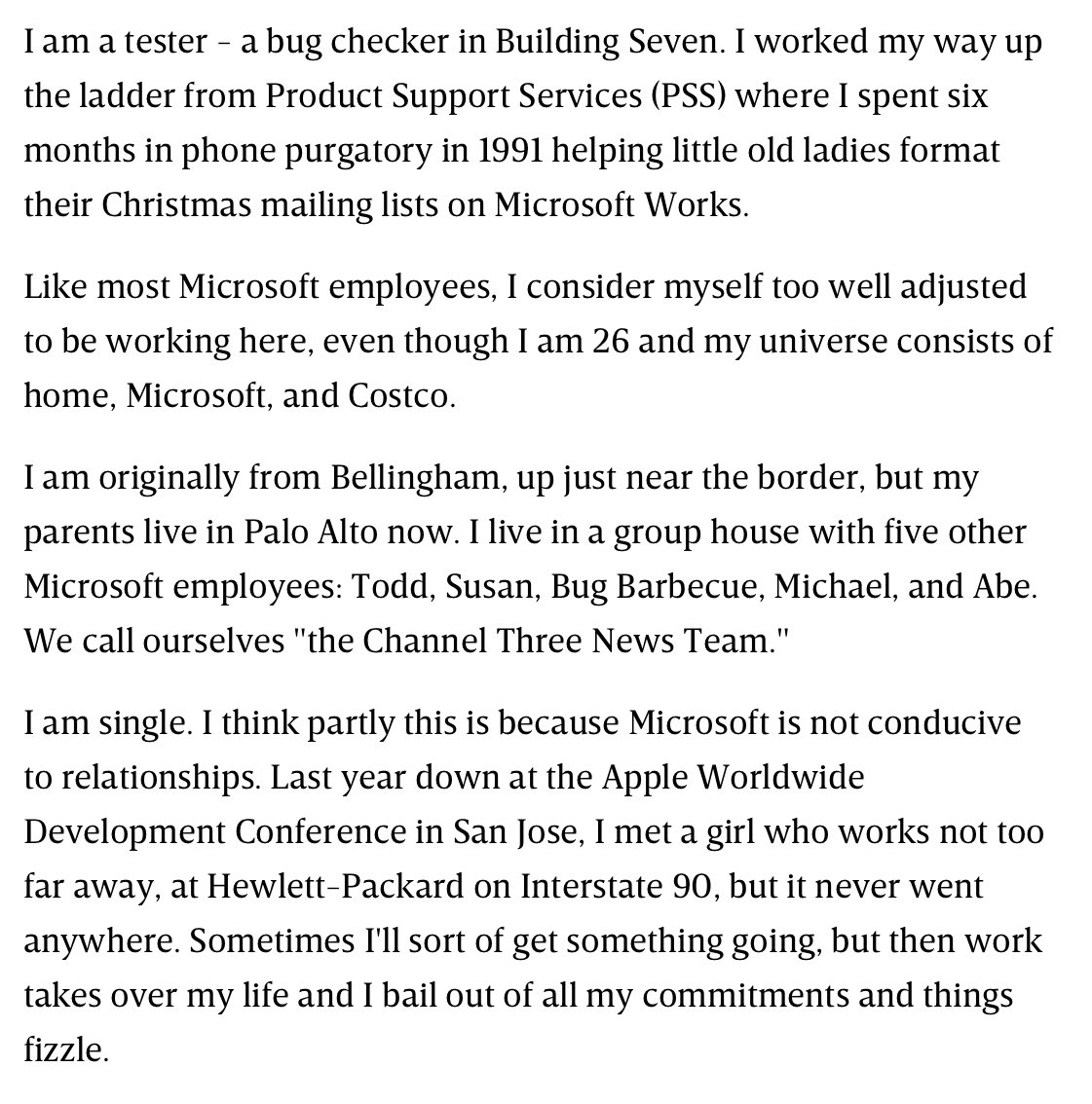 I am a tester - a bug checker in Building Seven. I worked my way up the ladder from Product Support Services (PSS) where I spent six months in phone purgatory in 1991 helping little old ladies format their Christmas mailing lists on Microsoft Works.

Like most Microsoft employees, I consider myself too well adjusted to be working here, even though I am 26 and my universe consists of home, Microsoft, and Costco.

I am originally from Bellingham, up just near the border, but my parents live in Palo Alto now. I live in a group house with five other Microsoft employees: Todd, Susan, Bug Barbecue, Michael, and Abe. We call ourselves "the Channel Three News Team."