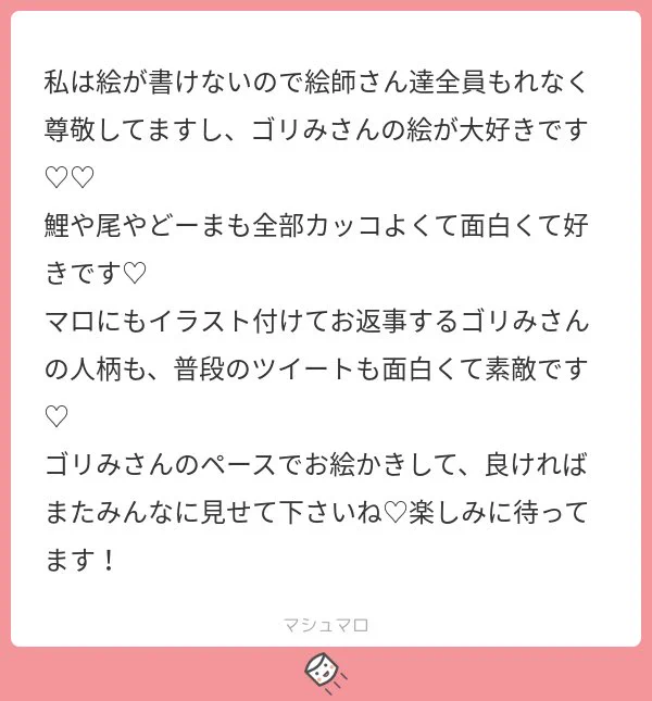 優しさの化身のような人だ??
マロ返に絵を付けてるのは、めちゃくちゃ絵が描きたい欲が強いのと
文章で何かを伝えるのが凄く下手なので少しでも嬉しい気持ちとかが伝わればなと思ってやってるんですが、下手なくせに何押し付けがましいことやってんだと思われてんじゃないかな 