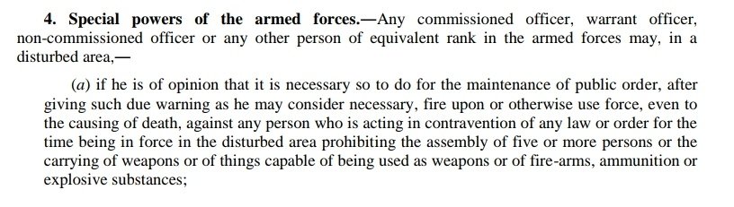 24/166Section 4 gives members of the armed forces, both commissioned and non-commissioned (this includes havildars and jawans), the authority to raid homes, make arrests, and shoot to kill.Without warrant.Sure it's draconian but hold your horses...