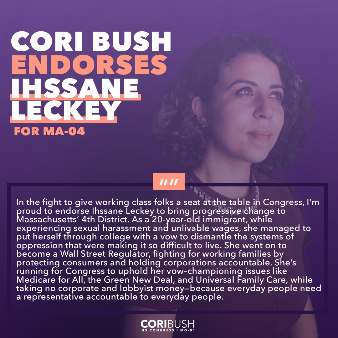 Graphic that reads: "Cori Bush Endorses Ihssane Lecky for MA-04. In the fight to give working class folks a seat at the table in Congress, I’m proud to endorse Ihssane Leckey to bring progressive change to Massachusetts’ 4th District. As a 20-year-old immigrant, while experiencing sexual harassment and unlivable wages, she managed to put herself through college with a vow to dismantle the systems of oppression that were making it so difficult to live. She went on to become a Wall Street Regulator, fighting for working families by protecting consumers and holding corporations accountable. She’s running for Congress to uphold her vow–championing issues like Medicare for All, the Green New Deal, and Universal Family Care, while taking no corporate and lobbyist money—because everyday people need a representative accountable to everyday people." 