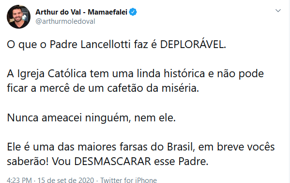 tweet: Arthur do Val - Mamaefalei
@arthurmoledoval
O que o Padre Lancellotti faz é DEPLORÁVEL.
 
A Igreja Católica tem uma linda histórica e não pode ficar a mercê de um cafetão da miséria.

Nunca ameacei ninguém, nem ele.

Ele é uma das maiores farsas do Brasil, em breve vocês saberão! Vou DESMASCARAR esse Padre.
