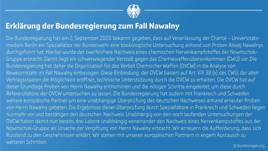 Erklärung der Bundesregierung zum Fall Nawalny 

Die Bundesregierung hat am 2. September 2020 bekannt gegeben, dass auf Veranlassung der Charité – Universitätsmedizin Berlin ein Speziallabor der Bundeswehr eine toxikologische Untersuchung anhand von Proben Alexej Nawalnys durchgeführt hat. Hierbei wurde der zweifelsfreie Nachweis eines chemischen Nervenkampfstoffes der Nowitschok-Gruppe erbracht. 

Damit liegt ein schwerwiegender Verstoß gegen das Chemiewaffenübereinkommen (CWÜ) vor. Die Bundesregierung hat daher die Organisation für das Verbot Chemischer Waffen (OVCW) in die Analyse von Beweismitteln im Fall Nawalny einbezogen. Diese Einbindung  der OVCW basiert auf Art. VIII 38 (e) des CWÜ, der allen Vertragsstaaten die Möglichkeit eröffnet, technische Unterstützung durch die OVCW zu erhalten. 

Die OVCW hat auf dieser Grundlage Proben von Herrn Nawalny entnommen und die nötigen Schritte eingeleitet, um diese durch  (...)