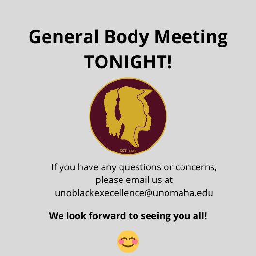 Good Morning Black Excellence, 

As a reminder tonight will be Black Excellence’s first General Body Meeting from 6-7pm. Let us know if you have any questions or concerns and we hope to see you tonight!

Link to Zoom meeting: 
unomaha.zoom.us/j/93894914606 
Meeting ID: 938 9491 4606