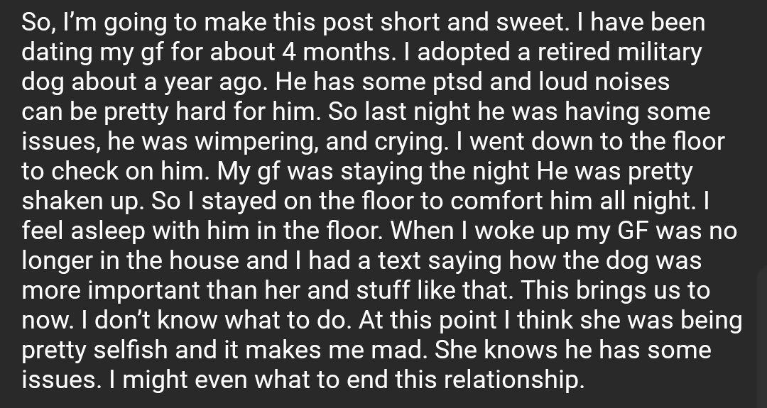 So, I’m going to make this post short and sweet. I have been dating my gf for about 4 months. I adopted a retired military dog about a year ago. He has some ptsd and loud noises can be pretty hard for him. So last night he was having some issues, he was wimpering, and crying. I went down to the floor to check on him. My gf was staying the night He was pretty shaken up. So I stayed on the floor to comfort him all night. I feel asleep with him in the floor. When I woke up my GF was no longer in the house and I had a text saying how the dog was more important than her and stuff like that. This brings us to now. I don’t know what to do. At this point I think she was being pretty selfish and it makes me mad. She knows he has some issues. I might even what to end this relationship.