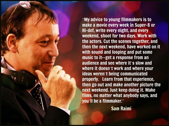 "My advice to young filmmakers is to make a movie every week in Super-8 or Hi-def, write every night, and every weekend, shoot for two days. ... Make films, no matter what anybody says, and you'll be a filmmaker." --Sam Raimi