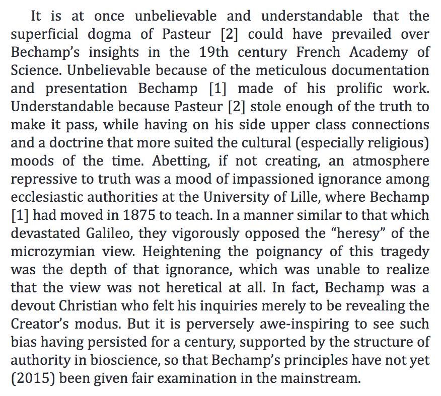 248) “…it is perversely awe-inspiring to see such bias having persisted for a century, supported by the structure of authority in bioscience, so that Bechamp’s principles have not yet (2015) been given fair examination in the mainstream.”
