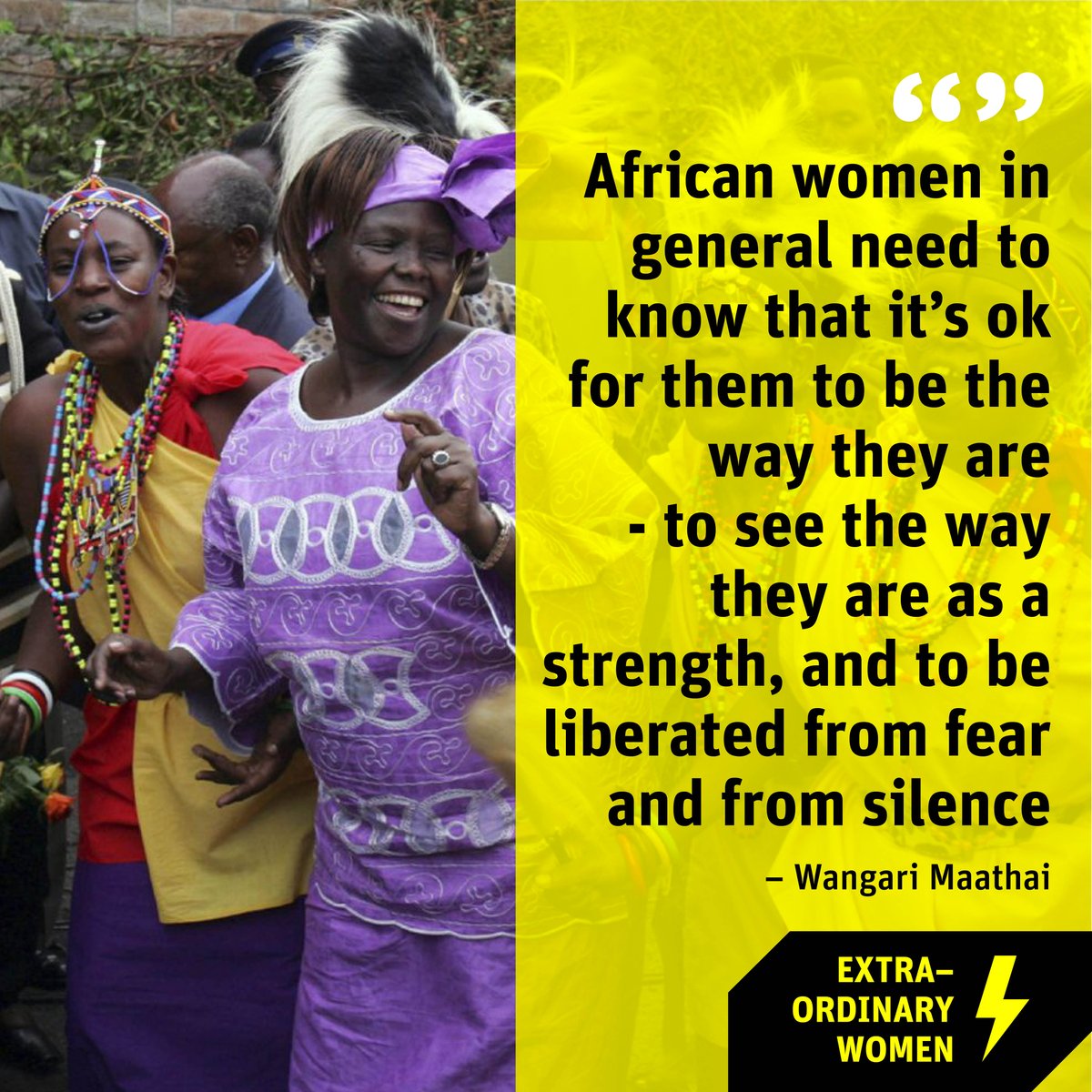 “African women in general need to know that it’s ok for them to be the way they are - to see the way they are as a strength, and to be liberated from fear and from silence”
– Wangari Maathai