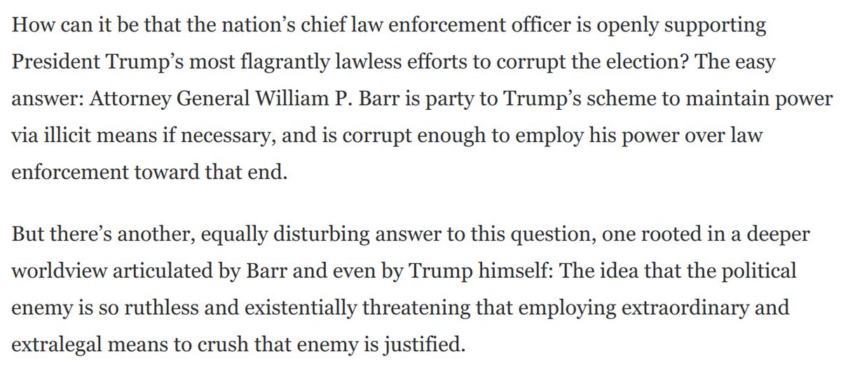 Both Trump and William Barr have delivered major speeches declaring open war on the left. By painting the leftist enemy as an existential threat, they lay the groundwork to justify extraordinary and extralegal means of their own to crush that enemy: https://www.washingtonpost.com/opinions/2020/09/03/only-one-candidate-is-lawless-extremist-he-has-william-barrs-help/