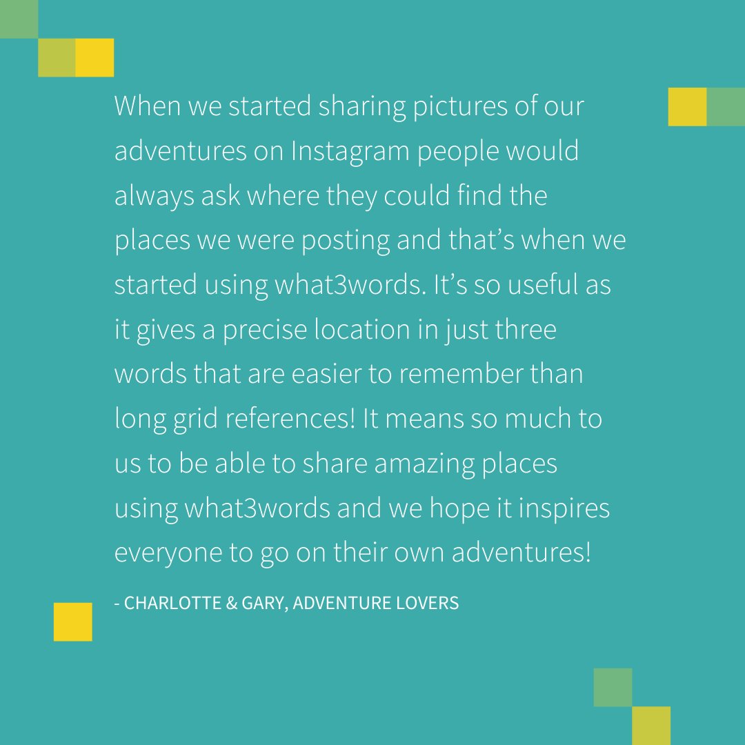 When we started sharing pictures of our adventures on Instagram people would always ask where they could find the places we were posting and that’s when we started using what3words. It’s so useful as it gives a precise location in just three words that are easier to remember than long grid references! It means so much to us to be able to share amazing places using what3words and we hope it inspires everyone to go on their own adventures!