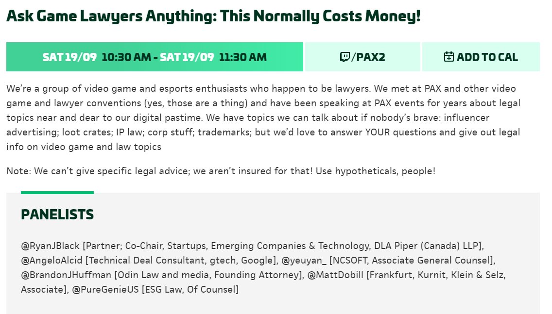 Saturday 19/09, 10:30 to 11:30 AM (Pacific) - ASK GAME LAWYERS ANYTHING: THIS NORMALLY COSTS MONEY!  We’re a group of video game and esports enthusiasts who happen to be lawyers. We met at PAX and other video game and lawyer conventions (yes, those are a thing) and have been speaking at PAX events for years about legal topics near and dear to our digital pastime. We have topics we can talk about if nobody’s brave: influencer advertising; loot crates; IP law; corp stuff; trademarks; but we’d love to answer YOUR questions and give out legal info on video game and law topics.  Note: We can’t give specific legal advice; we aren’t insured for that! Use hypotheticals, people!