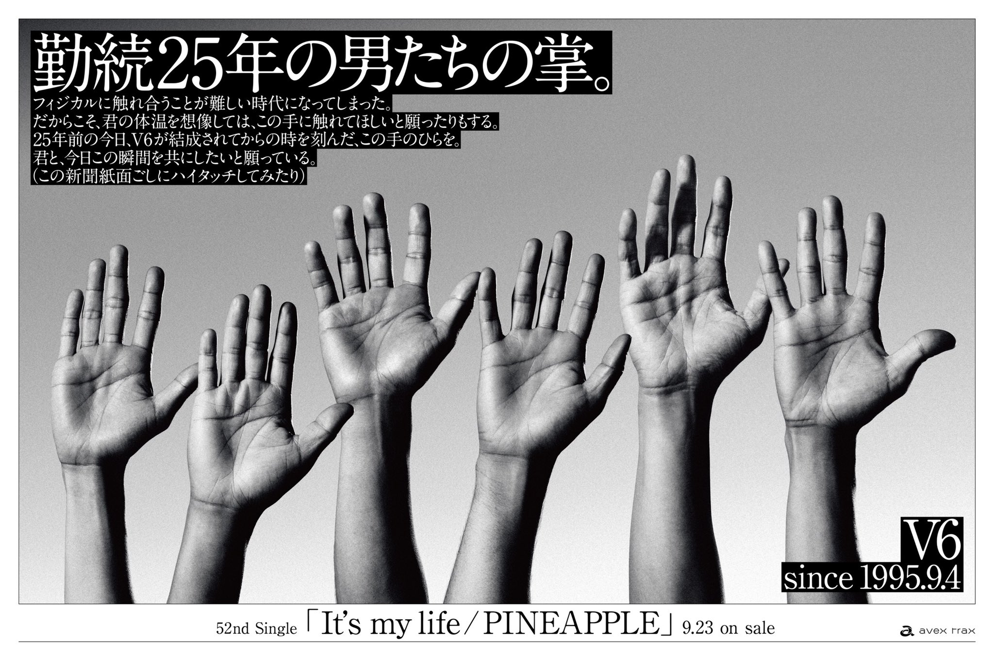 V625 勤続25年の男たちの掌 フィジカルに触れ合うことが難しい時代になってしまった だからこそ 君の体温を想像しては この手に触れてほしいと願ったりもする 25年前の今日 V6が結成されてからの時を刻んだ この手のひらを 君と 今日この瞬間を V625 勤続25年の男たちの掌 フィジカルに触れ合うことが難しい時代になってしまった だからこそ 君の体温を想像しては この手に触れてほしいと願ったりもする 25年前の今日 V6が結成されてからの時を刻んだ この手のひらを 君と 今日この瞬間を