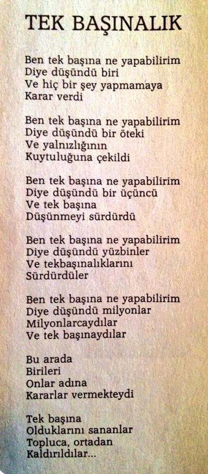 ...
Ben tek başına ne yapabilirim 
Diye düşündü yüzbinler 
Ve tek başınalıklarını sürdürdüler 

Ben tek başına ne yapabilirim 
Diye düşündü milyonlar 
Milyonlarcaydılar 

Ve tek başınaydılar 
Bu arada birileri 
Onlar adına 
Karar vermekteydi...
...
<a href="/A_Behramoglu/">Ataol Behramoğlu</a>
