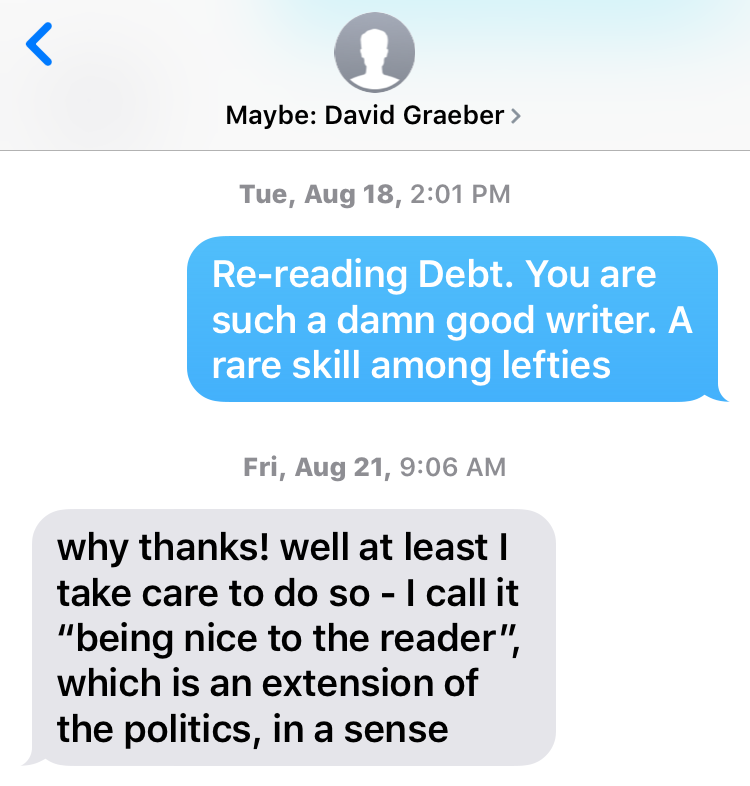 One of my recent text exchanges with David Graeber. I complimented his prose, which is always as pleasurable to read as it is illuminating. His response is classic David. Writing well--meaning accessibly, invitingly--is a political act.