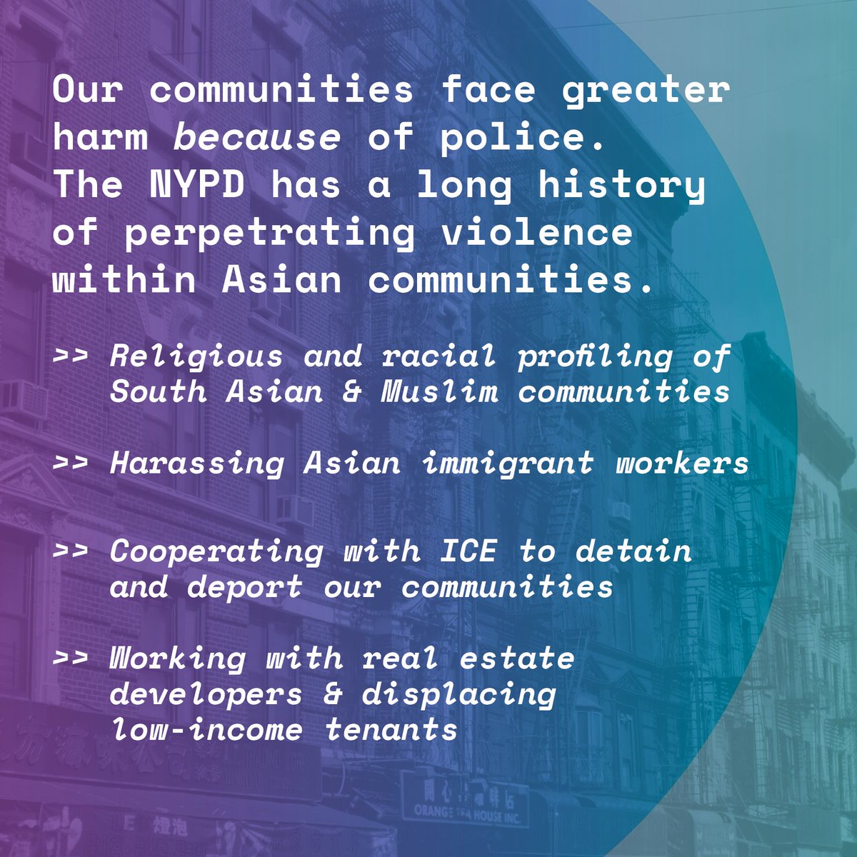 purple and blue gradient over NYC chinatown buildings. Txt reads: Our communities face greater harm because of police.
The NYPD has a long history of perpetrating violence within Asian communities.
>> Religious and racial profiling of South Asian & Muslim communities
>> Harassing Asian immigrant workers
>> Cooperating with ICE to detain and deport our communities
>> Working with real estate developers & displacing low-income tenants
