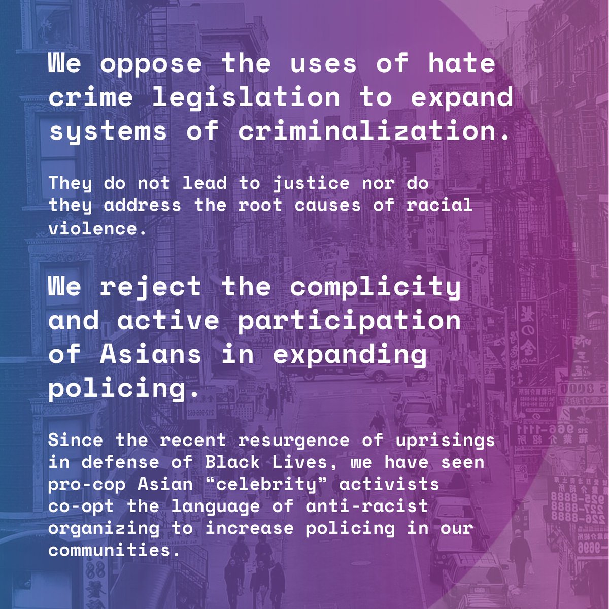 Blue and purple gradient over nyc chinatown background. Txt reads: We oppose the uses of hate crime legislation to expand systems of criminalization.
They do not lead to justice nor do they address the root causes of racial violence.
We reject the complicity and active participation of Asians in expanding policing.
Since the recent resurgence of uprisings in defense of Black Lives, we have seen pro-cop Asian “celebrity” activists
co-opt the language of anti-racist organizing to increase policing in our communities.