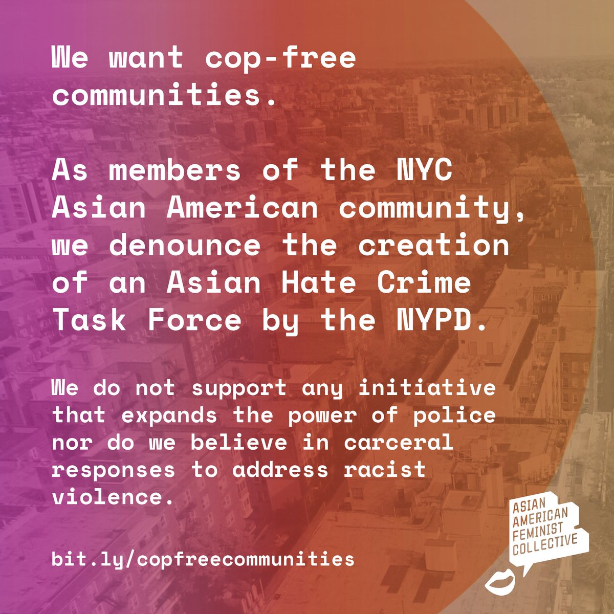 Pink and orange gradient over aerial view of flushing. Txt reads: We want cop-free communities. As members of the NYC
Asian American community, we denounce the creation of an Asian Hate Crime Task Force by the NYPD.
We do not support any initiative that expands the power of police nor do we believe in carceral responses to address racist violence.
bit.ly/copfreecommunities