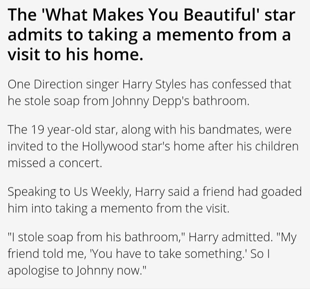 2013:  #OneDirection   star  #HarryStyles confesses that he stole a bar of soap from  #JohnnyDepp's bathroom as a memento to remember the experience of being in the home of  #PiratesOfTheCaribbean actor