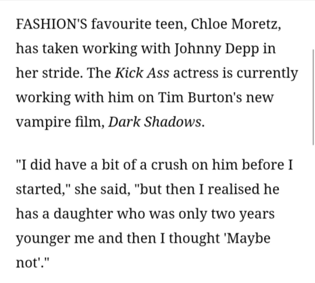  #ChloeGraceMoretz on  #JohnnyDepp "I did have a bit of crush on him before I started,but then I realized he has a daughter  #LilyRoseDepp who was only 2 years younger than me and then I thought 'Maybe Not'" #DarkShadows (2012 film)