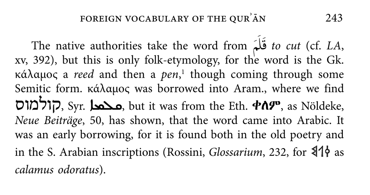 However, there is an interesting story behind this word. The famous scholar Theodor Nöldeke pointed out that qalam is a Greek loanword, from kalamos. Jeffery (below) agrees with him, suggesting that the word probably entered Arabic through Ge'ez, an Ethiopic language.