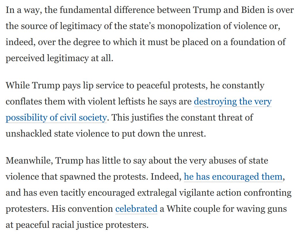 4) The deeper argument between Trump and Biden is over the source of legitimacy of the state's monopolization of violence, or over whether perceptions of that legitimacy even matter. Trump celebrates unshackled state violence and even vigilante-ism: https://www.washingtonpost.com/opinions/2020/09/04/latest-polling-suggests-trumps-campaign-strategy-may-be-imploding/