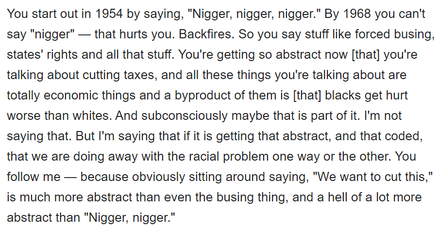 atwater is rare bc he admitted it. see the transcript: they can no longer say the n-word, so instead make it more abstract, say "tax cuts", which is read as hurting black people, and I would add also the poor. and who pushed "tax cuts" and "welfare reform"? clinton and obama