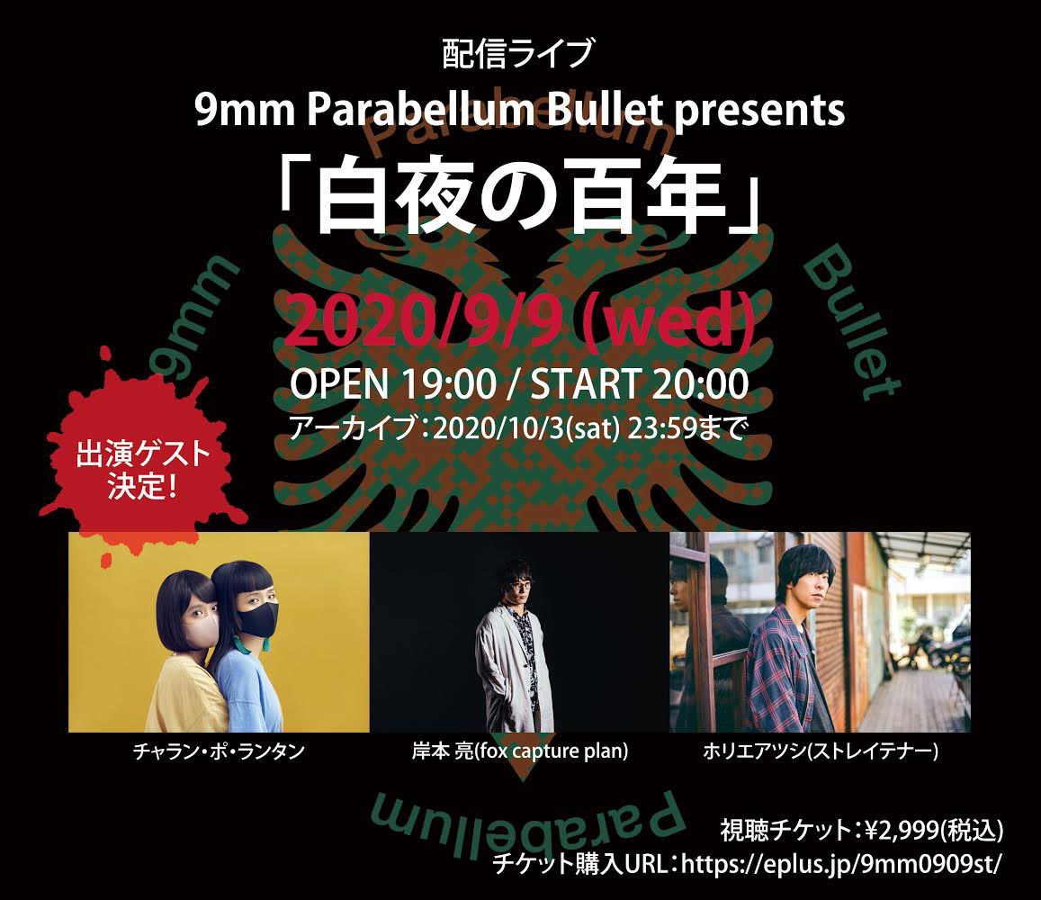 【ライブ情報】
9/9(水)配信ライブ「白夜の百年」視聴チケット販売中！
盛り沢山な内容でお届け！
①OPEN中に1時間のトーク番組の配信
②リクエスト楽曲より上位3曲を披露
③トリビュートアルバム「CHAOSMOLOGY」より、3組のゲストが出演

「9mmの日」らしい特別な1日をお見逃しなく！