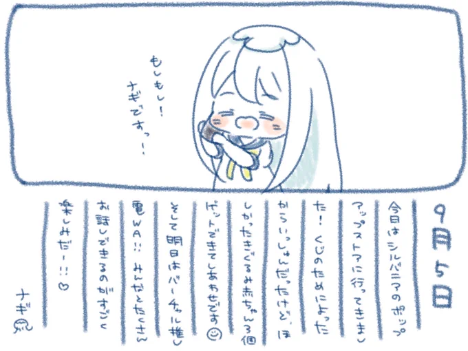 ଳ~  9月5日  ~ଳ

ついに日にち変わったので今日はバーチャル推し電WAですっ!
みんなとたくさんお話できるのがすごく楽しみ(∩'∀`∩)♡
3分間本当にすごくあっという間だからお話したいことはメモにまとめておくのおすすめです?✨
ではでは!おやすみなさい〜?*゜

 #ナギのえにっき  #ナギナミ 