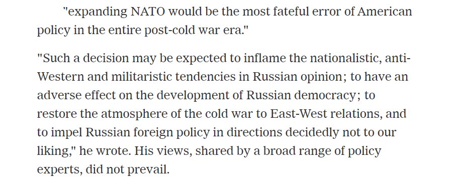 As an aside, George Kennan himself would not understand the supposed "realism" imputed to him by Kaplan. In 1997, he wrote an Op-Ed in the NY Times opposing NATO's eastward expansion: https://www.nytimes.com/2005/03/18/politics/george-f-kennan-dies-at-101-leading-strategist-of-cold-war.htmlMoney quote. Kennan wrote that