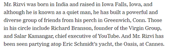 19) Rizvi’s network includes names such as Richard Branson, Salar Kamangar, and Eric Schmidt and Alwaleed Bin Talal. Nothing to see here folks.  https://www.nytimes.com/2013/11/08/technology/at-twitter-working-behind-the-scenes-toward-a-billion-dollar-payday.html?pagewanted=2&_r=0