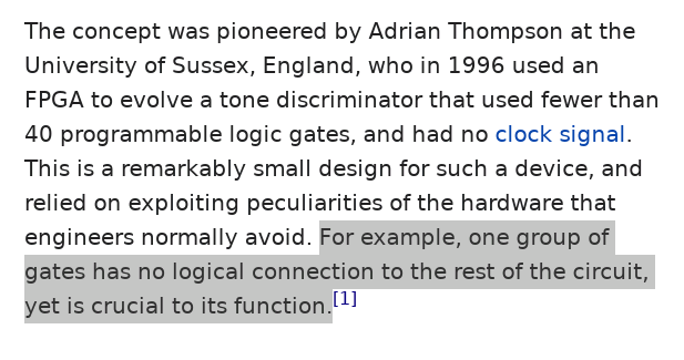 "The concept was pioneered by Adrian Thompson at the University of Sussex, England, who in 1996 used an FPGA to evolve a tone discriminator that used fewer than 40 programmable logic gates, and had no clock signal. This is a remarkably small design for such a device, and relied on exploiting peculiarities of the hardware that engineers normally avoid. For example, one group of gates has no logical connection to the rest of the circuit, yet is crucial to its function."