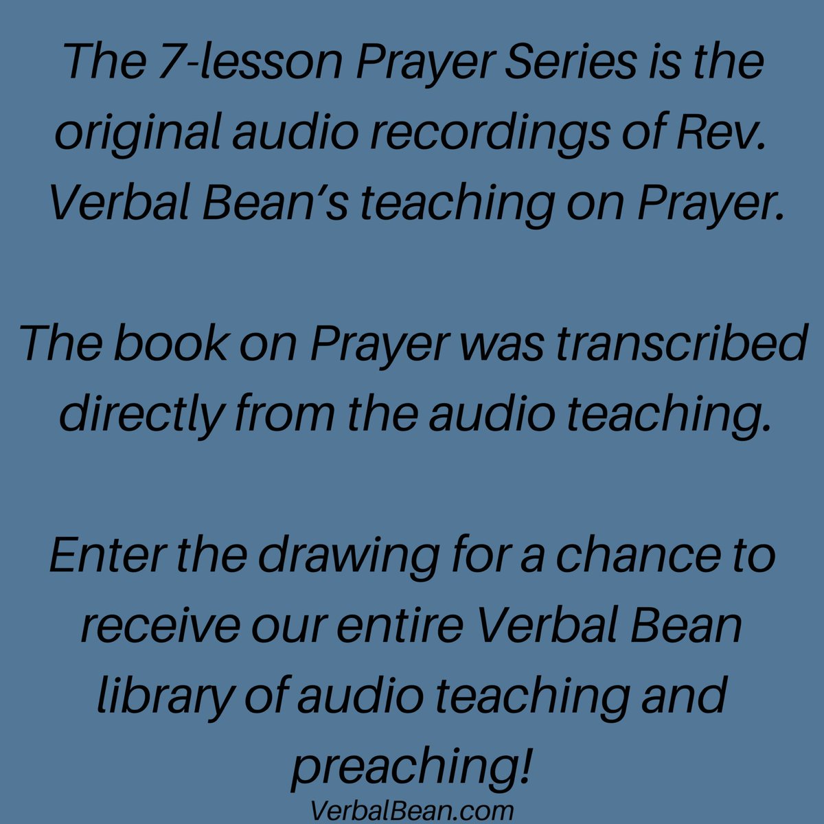 The 7-lesson Prayer Series is the original audio recordings of Rev. Verbal Bean’s teaching on Prayer. 

The book on Prayer was transcribed directly from the audio teaching. 

Enter the drawing for a chance to receive our entire Verbal Bean library of audio teaching and preaching!