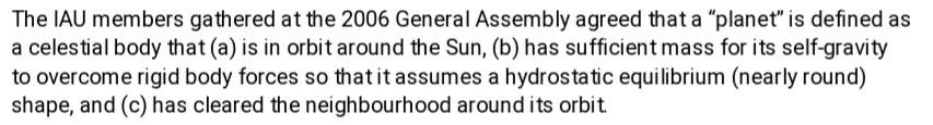 And so they gave 3 criterias:1. It should orbit around the Sun2. It basically means a planet should be nearly round due to gravitational equilibrium3. It should have a clear neighborhood on its orbit (meaning a planet has the orbit for its own)