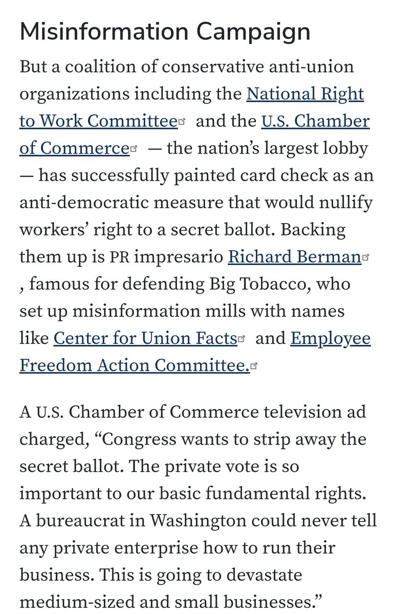 Misinformation Campaign

But a coalition of conservative anti-union organizations including the National Right to Work Committee and the U.S. Chamber of Commerce — the nation’s largest lobby — has successfully painted card check as an anti-democratic measure that would nullify workers’ right to a secret ballot. Backing them up is PR impresario Richard Berman, famous for defending Big Tobacco, who set up misinformation mills with names like Center for Union Facts and Employee Freedom Action Committee.
A U.S. Chamber of Commerce television ad charged, “Congress wants to strip away the secret ballot. The private vote is so important to our basic fundamental rights. A bureaucrat in Washington could never tell any private enterprise how to run their business. This is going to devastate medium-sized and small businesses.”