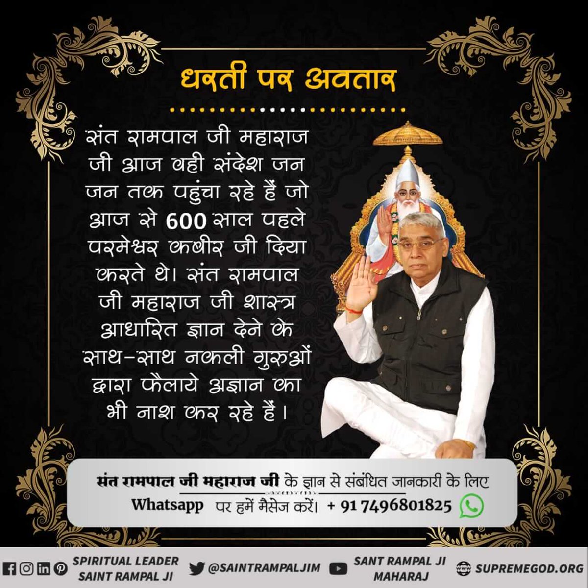 #SantRampalJi_IncarnationDayधरती पर अवतार
संत रामपाल जी महाराज जी आज वही संदेश जन जन तक पहुंचा रहे हैं जो आज से 600 साल पहले परमेश्वर कबीर जी दिया करते थे। संत रामपाल जी महाराज जी शास्त्र आधारित ज्ञान देने के साथ-साथ नकली गुरुओं द्वारा फैलाये अज्ञान का भी नाश कर रहे हैं।