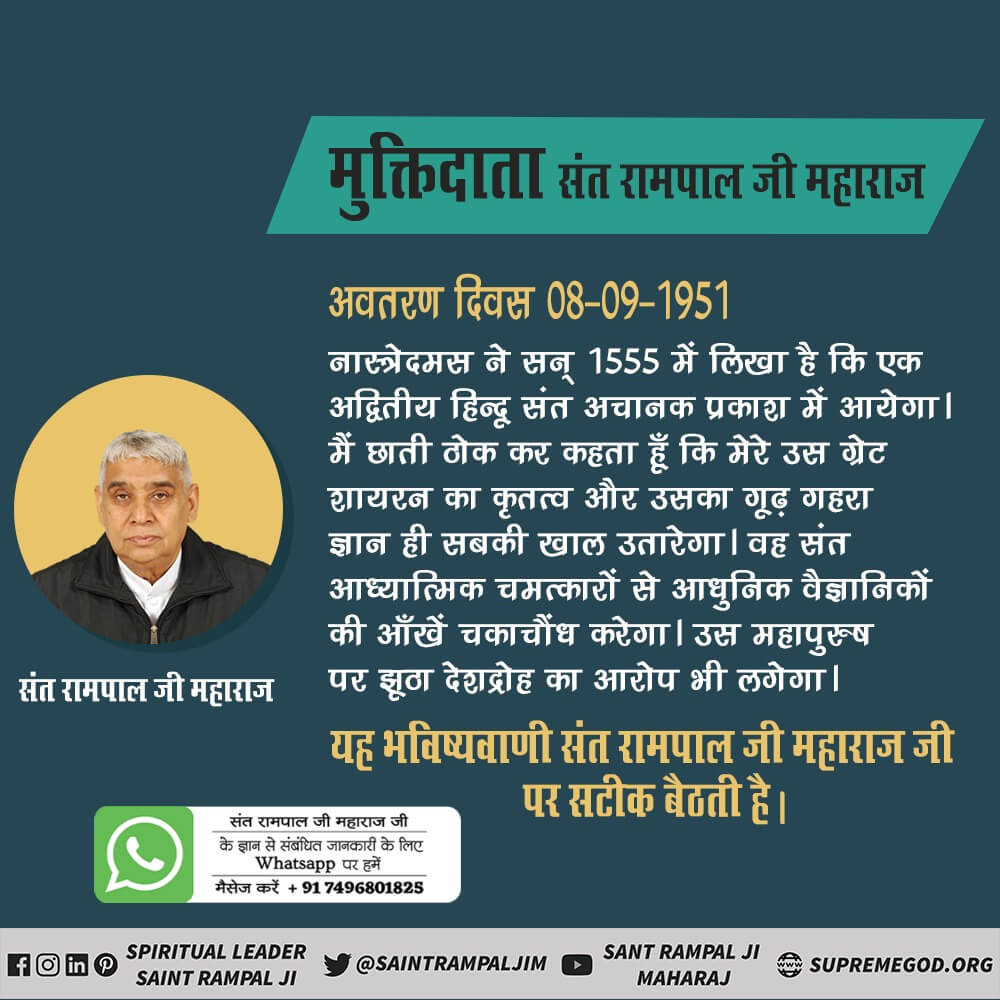 #SantRampalJi_IncarnationDayमहापुरुष
8 सितंबर 1951 को उस महापुरुष का अवतरण दिवस है जिसके विषय में नास्त्रेदमस ने लिखा है कि वह तत्वदर्शी संत अपने तत्वज्ञान का सत्संग करके प्रथम अज्ञान निंद्रा में सोए हुए अपने धर्म बंधुओं (हिंदुओं) को जागृत करके अंधविश्वास के आधार पर साधना कर रहे