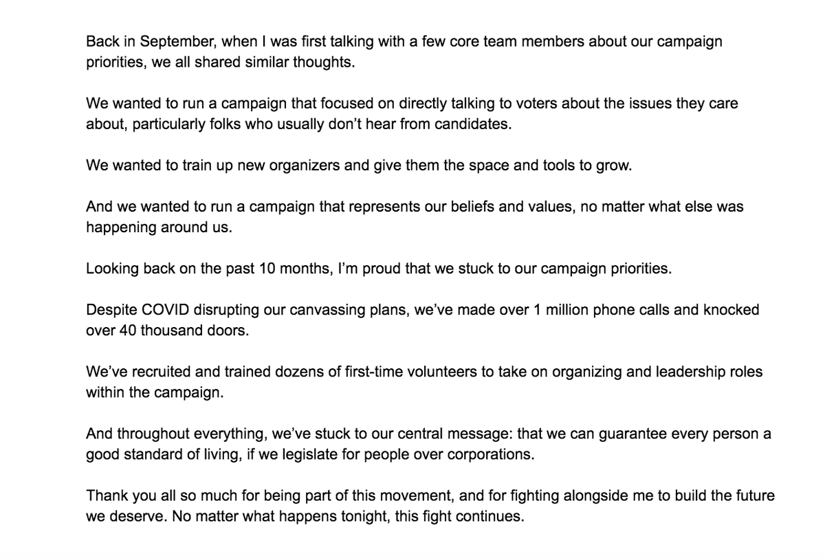 Back in September, when I was first talking with a few core team members about our campaign priorities, we all shared similar thoughts.

We wanted to run a campaign that focused on directly talking to voters about the issues they care about, particularly folks who usually don’t hear from candidates.

We wanted to train up new organizers and give them the space and tools to grow.

And we wanted to run a campaign that represents our beliefs and values, no matter what else was happening around us.

Looking back on the past 10 months, I’m proud that we stuck to our campaign priorities.

Despite COVID disrupting our canvassing plans, we’ve made over 1 million phone calls and knocked over 40 thousand doors.

We’ve recruited and trained dozens of first-time volunteers to take on organizing and leadership roles within the campaign. 

And throughout everything, we’ve stuck to our message: that we can guarantee every person a good standard of living.

No matter what, this fight continues.
