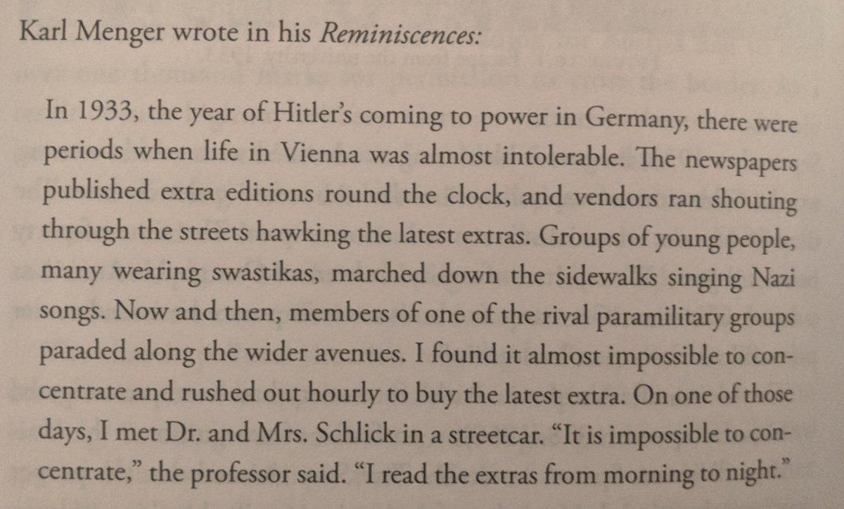 Karl Menger wrote in his Reminiscences:

In 1933, the year of Hitler's coming to power in Germany, there were periods when life in Vienna was almost intolerable. The newspapers published extra editions round the clock, and vendors ran shouting through the streets hawking the latest extras. Groups of young people, many wearing swastikas, marched down the sidewalks singing Nazi songs. Now and then, members of one of the rival paramilitary groups paraded along the wider avenues. I found it almost impossible to concentrate and rushed out hourly to buy the latest extra. On one of those days, I met Dr. and Mrs. Schlick in a streetcar. "It is impossible to concentrate," the professor said. "I read the extras from morning to night."