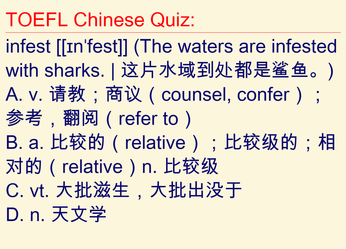 zhlearning's tweet photo. QC
TOEFL Chinese Quiz:
infest [[ɪnˈfest]] (The waters are infested with sharks. | 这片水域到处都是鲨鱼。)
A. v. 请教；商议（counsel, confer）；参考，翻阅（refer to）
B. a. 比较的（relative）；比较级的；相对的（relative）n. 比较级
C. vt. 大批滋生，大批出没于
D. n. 天文学 https://t.co/GqTciTIdh9
