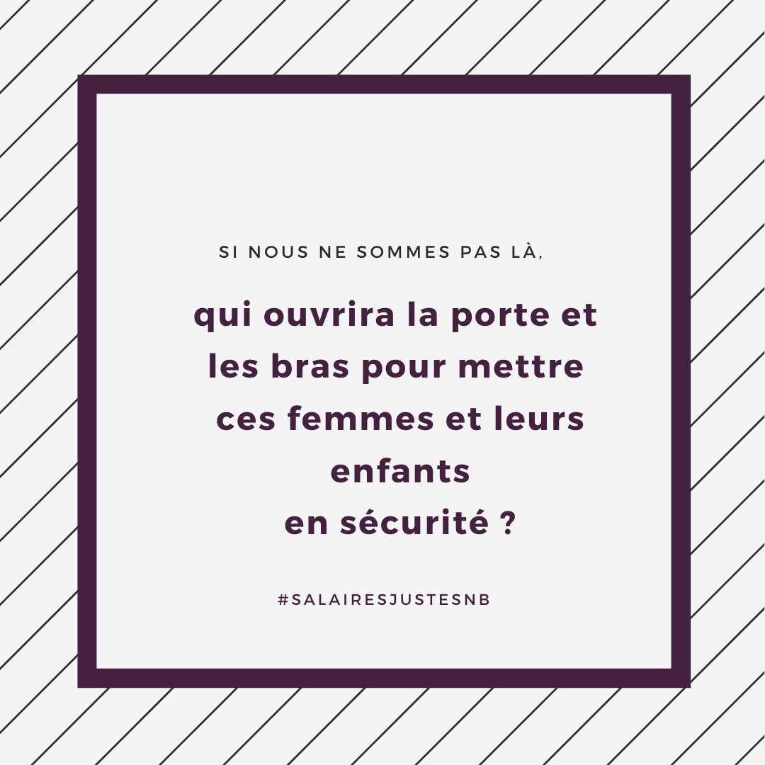 Qui prendra soin des femmes et des enfants qui fuient la violence conjugale si nos maisons d’hébergement ne trouvent pas d’employées? 
Qui leur permettra de se mettre en sécurité? 
Qui les aidera à se refaire une vie? 

#SalairesJustesNB