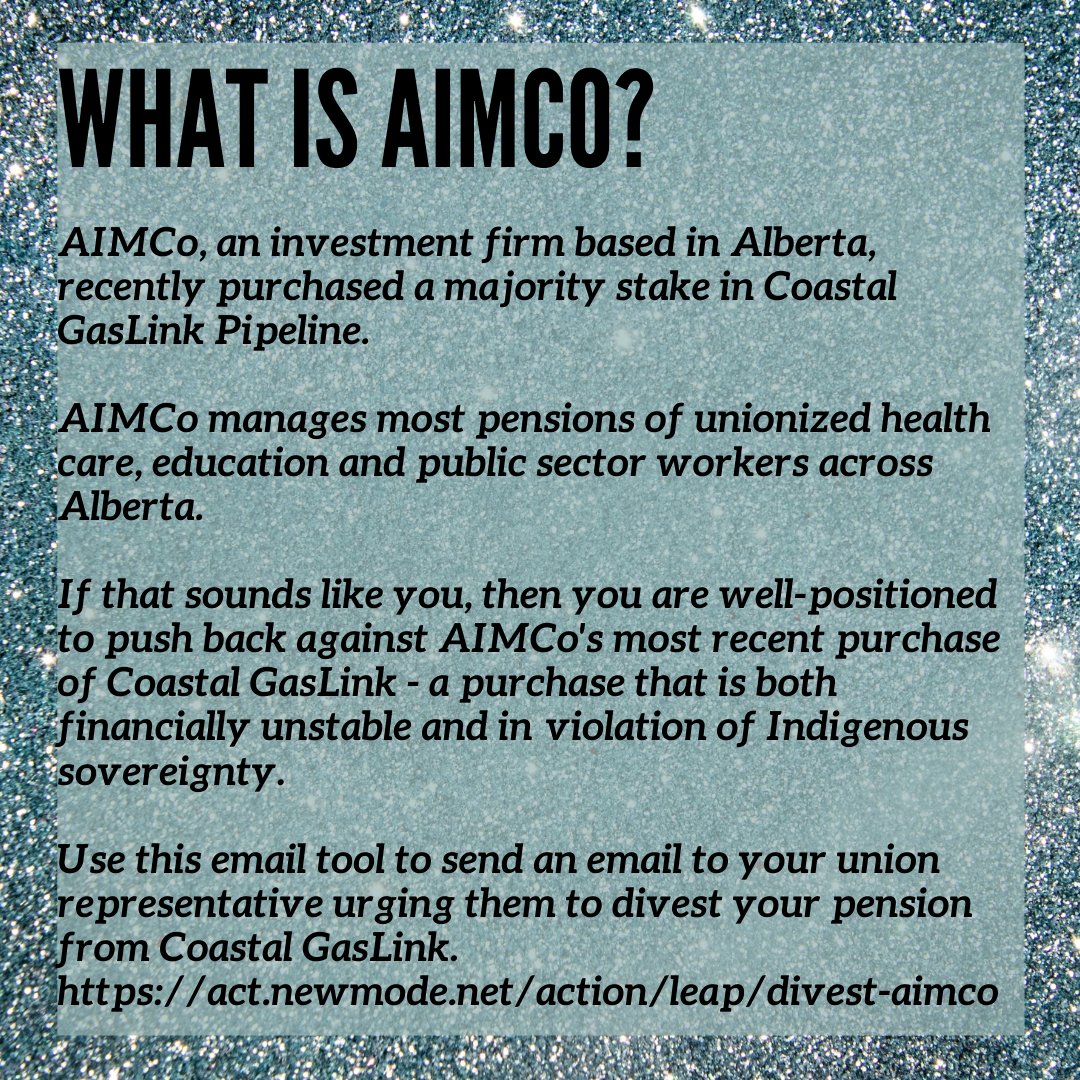 Large title/text reads What is AIMCo? in capital letters on a light blue, sparkley background. Text below reads "AIMCo, an investment firm based in Alberta, recently purchased a majority stake in Coastal GasLink Pipeline. AIMCo manages most pensions of unionized health care, education and public sector workers across Alberta. If that sounds like you, then you are well-positioned to push back against AIMCo's most recent purchase of Coastal GasLink - a purchase that is both financially unstable and in  violation of Indigenous sovereignty. Use this email tool to send an email to your union representative urging them to divest your pension from Coastal GasLink. https://act.newmode.net/action/leap/divest-aimco