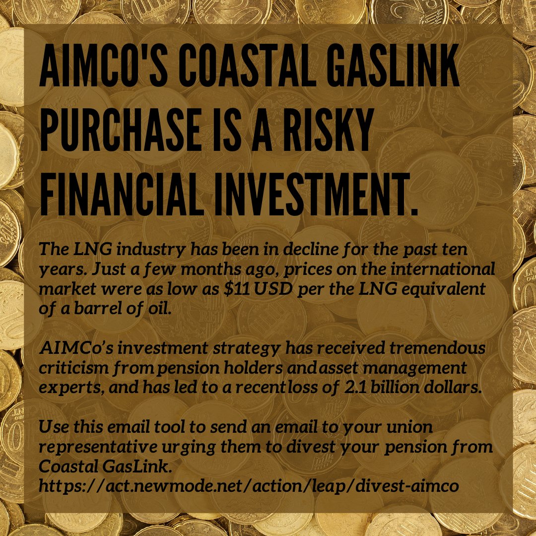 Title reads "AIMco's Coastal GasLink purchase is a risky financial investment" on a background of coins. Text below reads "The LNG industry has been in decline for the past ten years. Just a few months ago, prices on the international market were as low as $11 USD per the LNG equivalent of a barrel of oil. AIMCo’s investment strategy has received tremendous criticism from pension holders and asset management experts, and has led to a recent loss of 2.1 billion dollars. Use this email tool to send an email to your union representative urging them to divest your pension from Coastal GasLink. https://act.newmode.net/action/leap/divest-aimco"