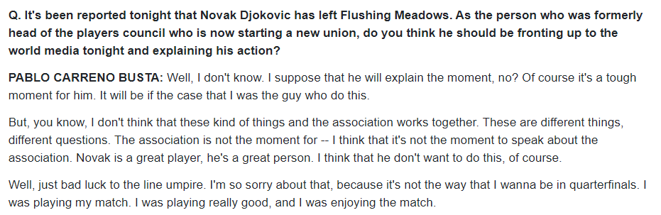 Carreno Busta press "Novak never, never wants to hit the line umpire."Of course it's a tough moment for him."The association is not the moment... I think that it's not the moment to speak about the assoc. Novak is a great player, he's a great person.  https://www.usopen.org/en_US/news/interviews/2020-09-06/2020-09-06_interview_pablo_carreno_busta_round_of_16.html